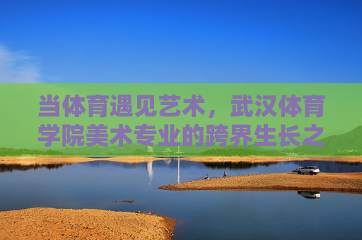 当体育遇见艺术,武汉体育学院美术专业的跨界生长之道 当体育遇见艺术,武汉体育学院美术专业的跨界生长之道