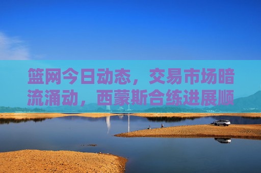 篮网今日动态,交易市场暗流涌动,西蒙斯合练进展顺利,托马斯成进攻核心,篮网动态,交易暗涌,西蒙斯合练顺利,托马斯成进攻核心 篮网今日动态,交易市场暗流涌动,西蒙斯合练进展顺利,托马斯成进攻核心,篮网动态,交易暗涌,西蒙斯合练顺利,托马斯成进攻核心