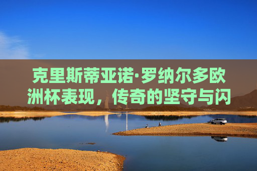 克里斯蒂亚诺·罗纳尔多欧洲杯表现，传奇的坚守与闪耀的瞬间，C罗欧洲杯，坚守与闪耀的传奇瞬间