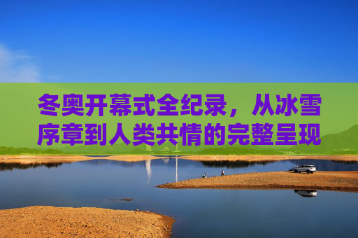 冬奥开幕式全纪录，从冰雪序章到人类共情的完整呈现，冬奥开幕式全纪录，从冰雪序章到人类共情的完整呈现