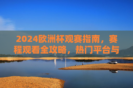 2024欧洲杯观赛指南，赛程观看全攻略，热门平台与注意事项一文读懂，2024欧洲杯观赛全攻略，赛程、平台、注意事项一文读懂