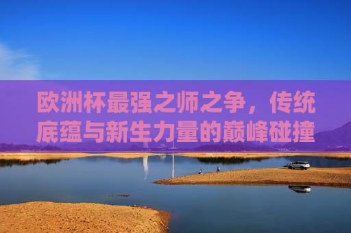 欧洲杯最强之师之争，传统底蕴与新生力量的巅峰碰撞，欧洲杯最强之师之争，传统底蕴与新生力量的巅峰碰撞