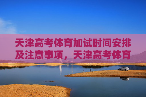 天津高考体育加试时间安排及注意事项，天津高考体育加试时间安排及注意事项