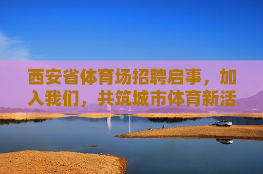 西安省体育场招聘启事，加入我们，共筑城市体育新活力，西安省体育场招聘，共筑城市体育新活力