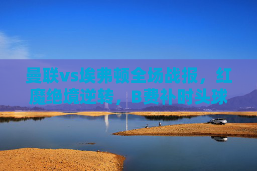 曼联vs埃弗顿全场战报，红魔绝境逆转，B费补时头球绝杀3-2取三分，曼联补时绝杀逆转埃弗顿 B费头球建功3-2取三分