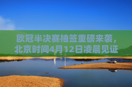 欧冠半决赛抽签重磅来袭，北京时间4月12日凌晨见证四强对阵诞生