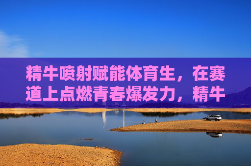 精牛喷射赋能体育生，在赛道上点燃青春爆发力，精牛喷射赋能体育生，赛道点燃青春爆发力