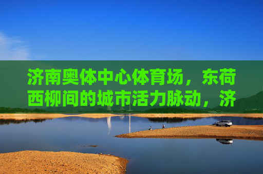 济南奥体中心体育场,东荷西柳间的城市活力脉动,济南奥体中心体育场,东荷西柳间的城市活力脉动 济南奥体中心体育场,东荷西柳间的城市活力脉动,济南奥体中心体育场,东荷西柳间的城市活力脉动