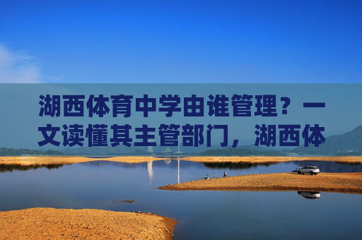 湖西体育中学由谁管理？一文读懂其主管部门，湖西体育中学主管部门，一文读懂