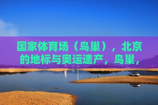 国家体育场(鸟巢),北京的地标与奥运遗产,鸟巢,北京地标与奥运遗产 国家体育场(鸟巢),北京的地标与奥运遗产,鸟巢,北京地标与奥运遗产