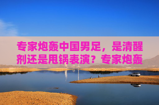 专家炮轰中国男足,是清醒剂还是甩锅表演?专家炮轰中国男足,清醒剂还是甩锅表演? 专家炮轰中国男足,是清醒剂还是甩锅表演?专家炮轰中国男足,清醒剂还是甩锅表演?