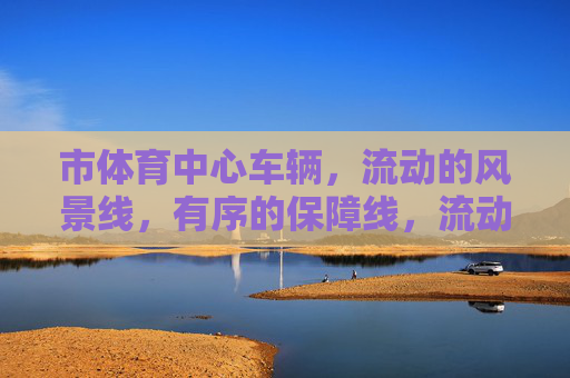 市体育中心车辆,流动的风景线,有序的保障线,流动风景线 有序保障线,市体育中心车辆 市体育中心车辆,流动的风景线,有序的保障线,流动风景线 有序保障线,市体育中心车辆