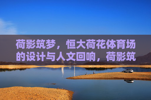 荷影筑梦,恒大荷花体育场的设计与人文回响,荷影筑梦,恒大荷花体育场的设计与人文回响 荷影筑梦,恒大荷花体育场的设计与人文回响,荷影筑梦,恒大荷花体育场的设计与人文回响