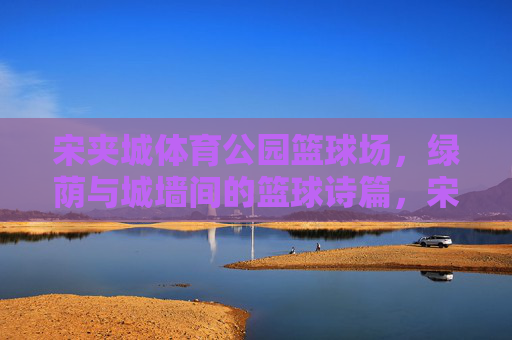 宋夹城体育公园篮球场,绿荫与城墙间的篮球诗篇,宋夹城绿荫城墙间的篮球诗篇 宋夹城体育公园篮球场,绿荫与城墙间的篮球诗篇,宋夹城绿荫城墙间的篮球诗篇