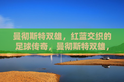 曼彻斯特双雄，红蓝交织的足球传奇，曼彻斯特双雄，红蓝交织的足球传奇
