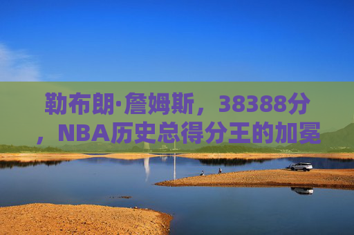 勒布朗·詹姆斯，38388分，NBA历史总得分王的加冕与不朽传奇