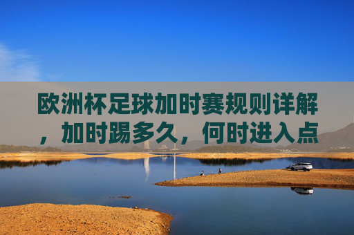 欧洲杯足球加时赛规则详解，加时踢多久，何时进入点球大战？欧洲杯加时赛规则，加时踢多久？何时点球大战？