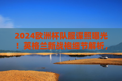 2024欧洲杯队服谍照曝光！英格兰新战袍细节解析，三狮军团的新皮肤藏着多少小心思？2024欧洲杯英格兰新战袍谍照曝光，细节解析与小心思