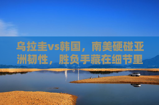 乌拉圭vs韩国,南美硬碰亚洲韧性,胜负手藏在细节里,南美硬碰亚洲韧性,乌拉圭vs韩国胜负细节里 乌拉圭vs韩国,南美硬碰亚洲韧性,胜负手藏在细节里,南美硬碰亚洲韧性,乌拉圭vs韩国胜负细节里