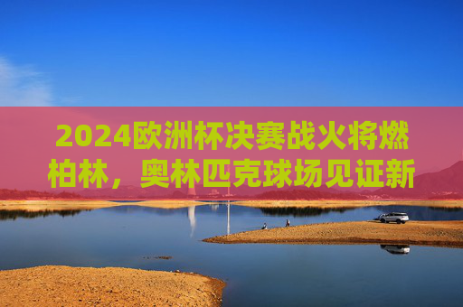 2024欧洲杯决赛战火将燃柏林，奥林匹克球场见证新王诞生，2024欧洲杯决赛柏林，奥林匹克球场新王诞生