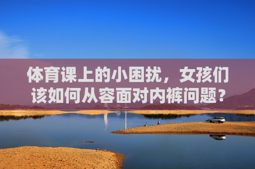 体育课上的小困扰，女孩们该如何从容面对内裤问题？体育课内裤困扰，女孩从容面对之道