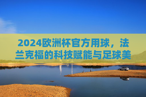 2024欧洲杯官方用球,法兰克福的科技赋能与足球美学,2024欧洲杯官方用球,法兰克福科技赋能与足球美学 2024欧洲杯官方用球,法兰克福的科技赋能与足球美学,2024欧洲杯官方用球,法兰克福科技赋能与足球美学