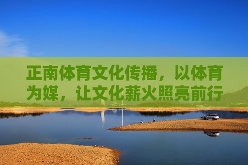正南体育文化传播,以体育为媒,让文化薪火照亮前行之路,体育为媒,薪火传行 正南体育文化传播,以体育为媒,让文化薪火照亮前行之路,体育为媒,薪火传行