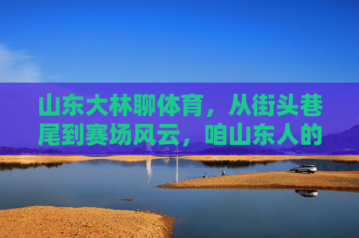 山东大林聊体育,从街头巷尾到赛场风云,咱山东人的体育魂,咱山东人的体育魂,街头巷尾到赛场风云 山东大林聊体育,从街头巷尾到赛场风云,咱山东人的体育魂,咱山东人的体育魂,街头巷尾到赛场风云