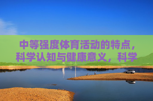 中等强度体育活动的特点,科学认知与健康意义,科学认知中等强度体育活动,特点与健康意义 中等强度体育活动的特点,科学认知与健康意义,科学认知中等强度体育活动,特点与健康意义
