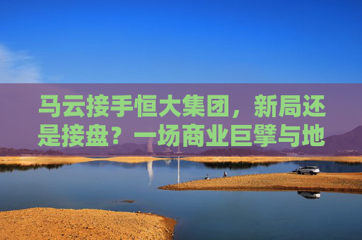 马云接手恒大集团，新局还是接盘？一场商业巨擘与地产巨头的双向奔赴？马云接手恒大，新局还是接盘？商业巨擘与地产巨头的双向奔赴