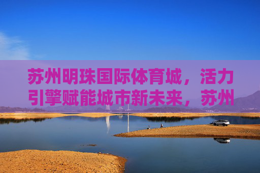 苏州明珠国际体育城,活力引擎赋能城市新未来,苏州明珠国际体育城,活力引擎赋能城市新未来 苏州明珠国际体育城,活力引擎赋能城市新未来,苏州明珠国际体育城,活力引擎赋能城市新未来