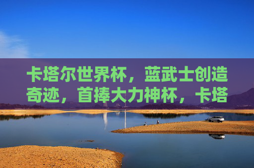 卡塔尔世界杯,蓝武士创造奇迹,首捧大力神杯,卡塔尔世界杯,蓝武士创造奇迹,首捧大力神杯 卡塔尔世界杯,蓝武士创造奇迹,首捧大力神杯,卡塔尔世界杯,蓝武士创造奇迹,首捧大力神杯