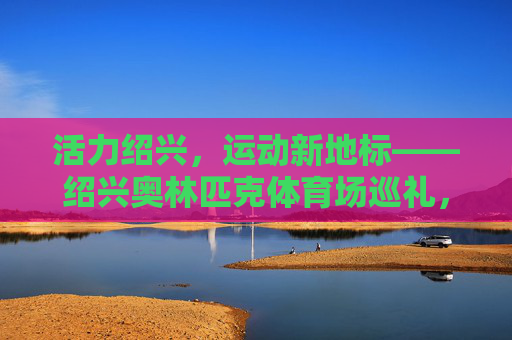 活力绍兴,运动新地标——绍兴奥林匹克体育场巡礼,活力绍兴,运动新地标——绍兴奥林匹克体育场巡礼 活力绍兴,运动新地标——绍兴奥林匹克体育场巡礼,活力绍兴,运动新地标——绍兴奥林匹克体育场巡礼