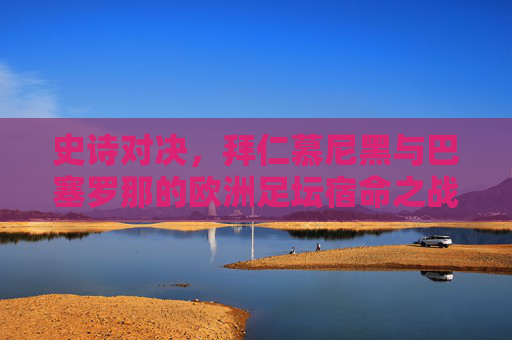 史诗对决，拜仁慕尼黑与巴塞罗那的欧洲足坛宿命之战，史诗宿命对决，拜仁慕尼黑vs巴塞罗那