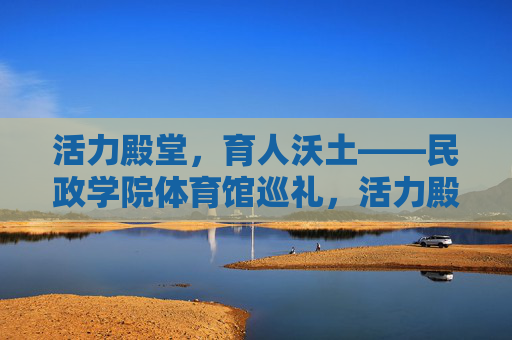 活力殿堂,育人沃土——民政学院体育馆巡礼,活力殿堂育沃土——民政学院体育馆巡礼 活力殿堂,育人沃土——民政学院体育馆巡礼,活力殿堂育沃土——民政学院体育馆巡礼