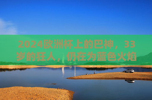 2024欧洲杯上的巴神,33岁的狂人,仍在为蓝色火焰而战,2024欧洲杯,33岁巴神,蓝色火焰狂人 2024欧洲杯上的巴神,33岁的狂人,仍在为蓝色火焰而战,2024欧洲杯,33岁巴神,蓝色火焰狂人