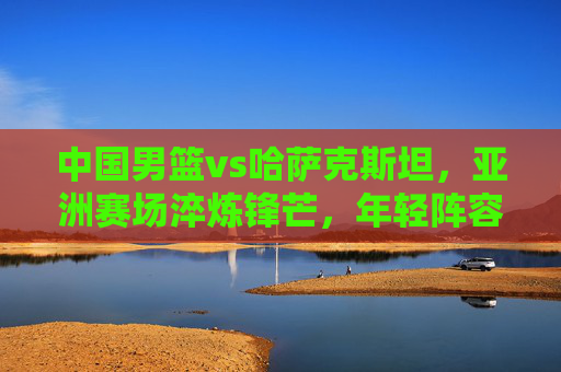 中国男篮vs哈萨克斯坦,亚洲赛场淬炼锋芒,年轻阵容迎成长大考,中国男篮VS哈萨克斯坦,亚洲赛场年轻阵容淬锋芒迎成长大考 中国男篮vs哈萨克斯坦,亚洲赛场淬炼锋芒,年轻阵容迎成长大考,中国男篮VS哈萨克斯坦,亚洲赛场年轻阵容淬锋芒迎成长大考