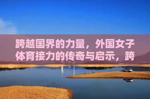 跨越国界的力量,外国女子体育接力的传奇与启示,跨越国界的力量,外国女子体育接力的传奇与启示 跨越国界的力量,外国女子体育接力的传奇与启示,跨越国界的力量,外国女子体育接力的传奇与启示
