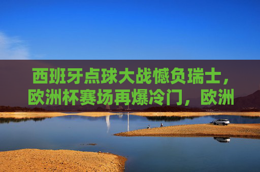 西班牙点球大战憾负瑞士,欧洲杯赛场再爆冷门,欧洲杯冷门,西班牙点球大战憾负瑞士 西班牙点球大战憾负瑞士,欧洲杯赛场再爆冷门,欧洲杯冷门,西班牙点球大战憾负瑞士