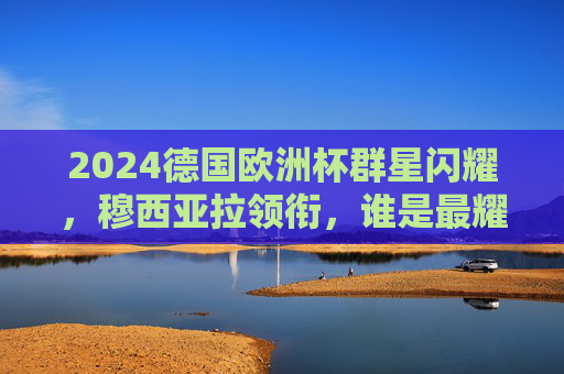 2024德国欧洲杯群星闪耀,穆西亚拉领衔,谁是最耀眼的领军者?2024德国欧洲杯,穆西亚拉领衔,谁是最耀眼的领军者? 2024德国欧洲杯群星闪耀,穆西亚拉领衔,谁是最耀眼的领军者?2024德国欧洲杯,穆西亚拉领衔,谁是最耀眼的领军者?