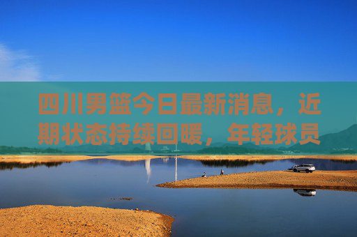 四川男篮今日最新消息，近期状态持续回暖，年轻球员成球队核心动力，下一战将迎战传统强队，四川男篮状态回暖年轻球员领衔 下战迎战传统强队