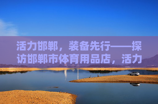 活力邯郸,装备先行——探访邯郸市体育用品店,活力邯郸,装备先行——探访邯郸体育用品店 活力邯郸,装备先行——探访邯郸市体育用品店,活力邯郸,装备先行——探访邯郸体育用品店