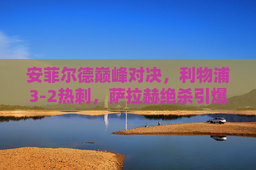 安菲尔德巅峰对决,利物浦3-2热刺,萨拉赫绝杀引爆红军激情,安菲尔德巅峰夜!萨拉赫绝杀制胜,利物浦3-2力克热刺 安菲尔德巅峰对决,利物浦3-2热刺,萨拉赫绝杀引爆红军激情,安菲尔德巅峰夜!萨拉赫绝杀制胜,利物浦3-2力克热刺