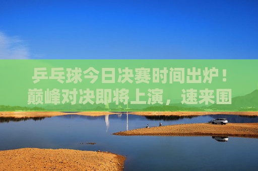 乒乓球今日决赛时间出炉!巅峰对决即将上演,速来围观,乒乓球今日决赛时间出炉!巅峰对决上演 乒乓球今日决赛时间出炉!巅峰对决即将上演,速来围观,乒乓球今日决赛时间出炉!巅峰对决上演