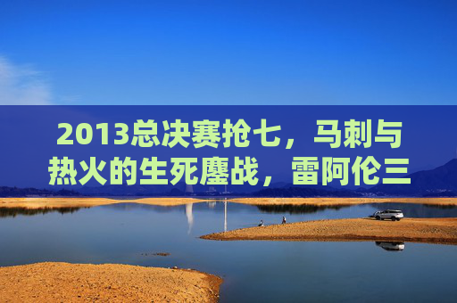 2013总决赛抢七,马刺与热火的生死鏖战,雷阿伦三分改写历史,詹姆斯加时封神,2013总决赛抢七,雷阿伦三分改写历史,詹姆斯加时封神 2013总决赛抢七,马刺与热火的生死鏖战,雷阿伦三分改写历史,詹姆斯加时封神,2013总决赛抢七,雷阿伦三分改写历史,詹姆斯加时封神