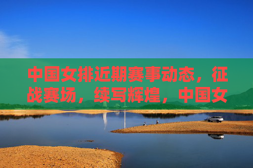 中国女排近期赛事动态，征战赛场，续写辉煌，中国女排征战赛场续写辉煌