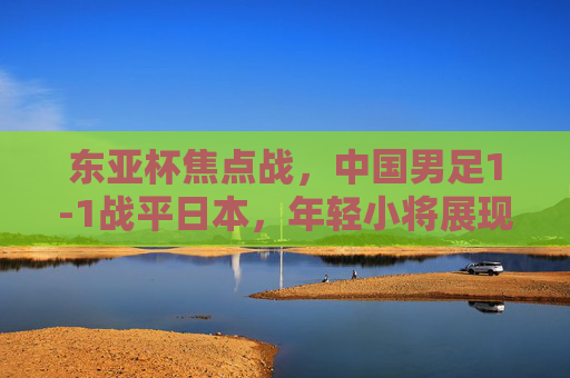 东亚杯焦点战,中国男足1-1战平日本,年轻小将展现顽强斗志,东亚杯焦点战,中国男足1-1战平日本,年轻小将展现顽强斗志 东亚杯焦点战,中国男足1-1战平日本,年轻小将展现顽强斗志,东亚杯焦点战,中国男足1-1战平日本,年轻小将展现顽强斗志