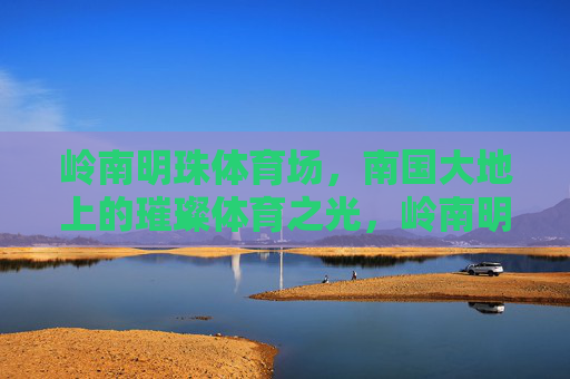 岭南明珠体育场，南国大地上的璀璨体育之光，岭南明珠，南国璀璨体育之光