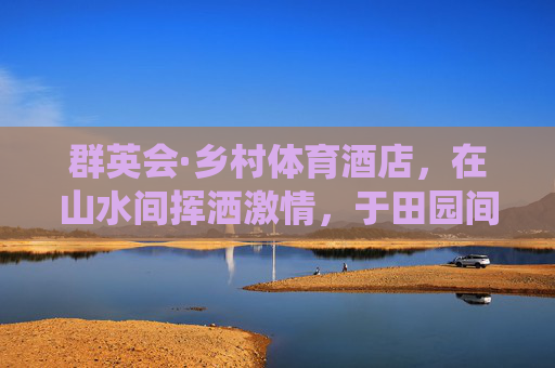 群英会·乡村体育酒店,在山水间挥洒激情,于田园间栖居身心,群英会乡村体育酒店,山水田园的激情栖居 群英会·乡村体育酒店,在山水间挥洒激情,于田园间栖居身心,群英会乡村体育酒店,山水田园的激情栖居