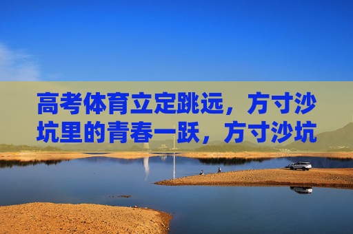 高考体育立定跳远,方寸沙坑里的青春一跃,方寸沙坑里的青春一跃 高考体育立定跳远,方寸沙坑里的青春一跃,方寸沙坑里的青春一跃